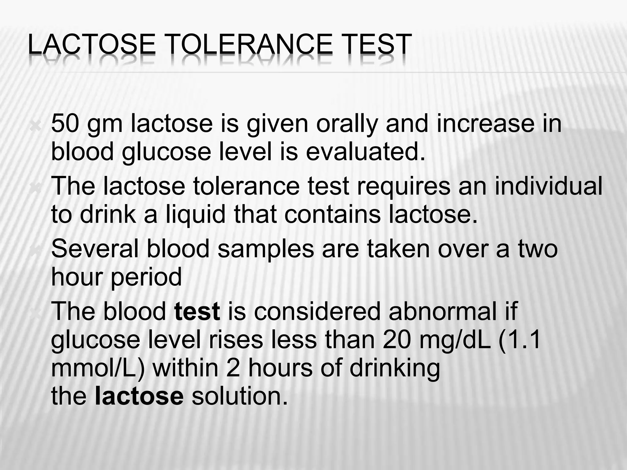 LACTOSE TOLERANCE TEST
 50 gm lactose is given orally and increase in
blood glucose level is evaluated.
 The lactose tolerance test requires an individual
to drink a liquid that contains lactose.
 Several blood samples are taken over a two
hour period
 The blood test is considered abnormal if
glucose level rises less than 20 mg/dL (1.1
mmol/L) within 2 hours of drinking
the lactose solution.
 