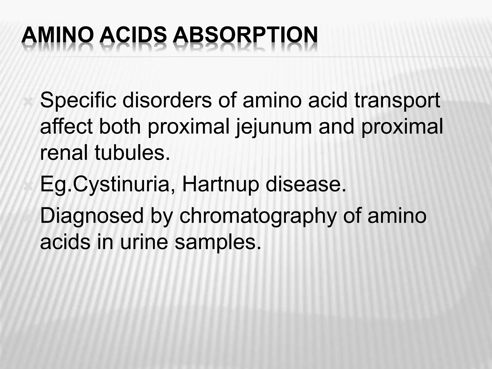 AMINO ACIDS ABSORPTION
 Specific disorders of amino acid transport
affect both proximal jejunum and proximal
renal tubules.
 Eg.Cystinuria, Hartnup disease.
 Diagnosed by chromatography of amino
acids in urine samples.
 