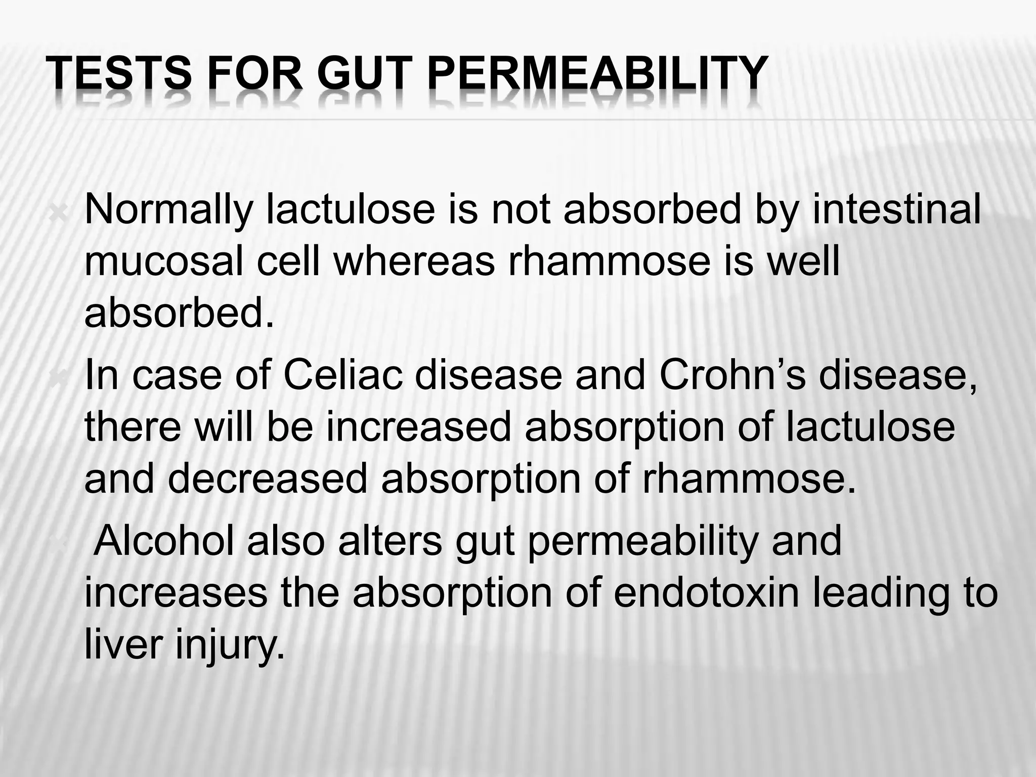 TESTS FOR GUT PERMEABILITY
 Normally lactulose is not absorbed by intestinal
mucosal cell whereas rhammose is well
absorbed.
 In case of Celiac disease and Crohn’s disease,
there will be increased absorption of lactulose
and decreased absorption of rhammose.
 Alcohol also alters gut permeability and
increases the absorption of endotoxin leading to
liver injury.
 