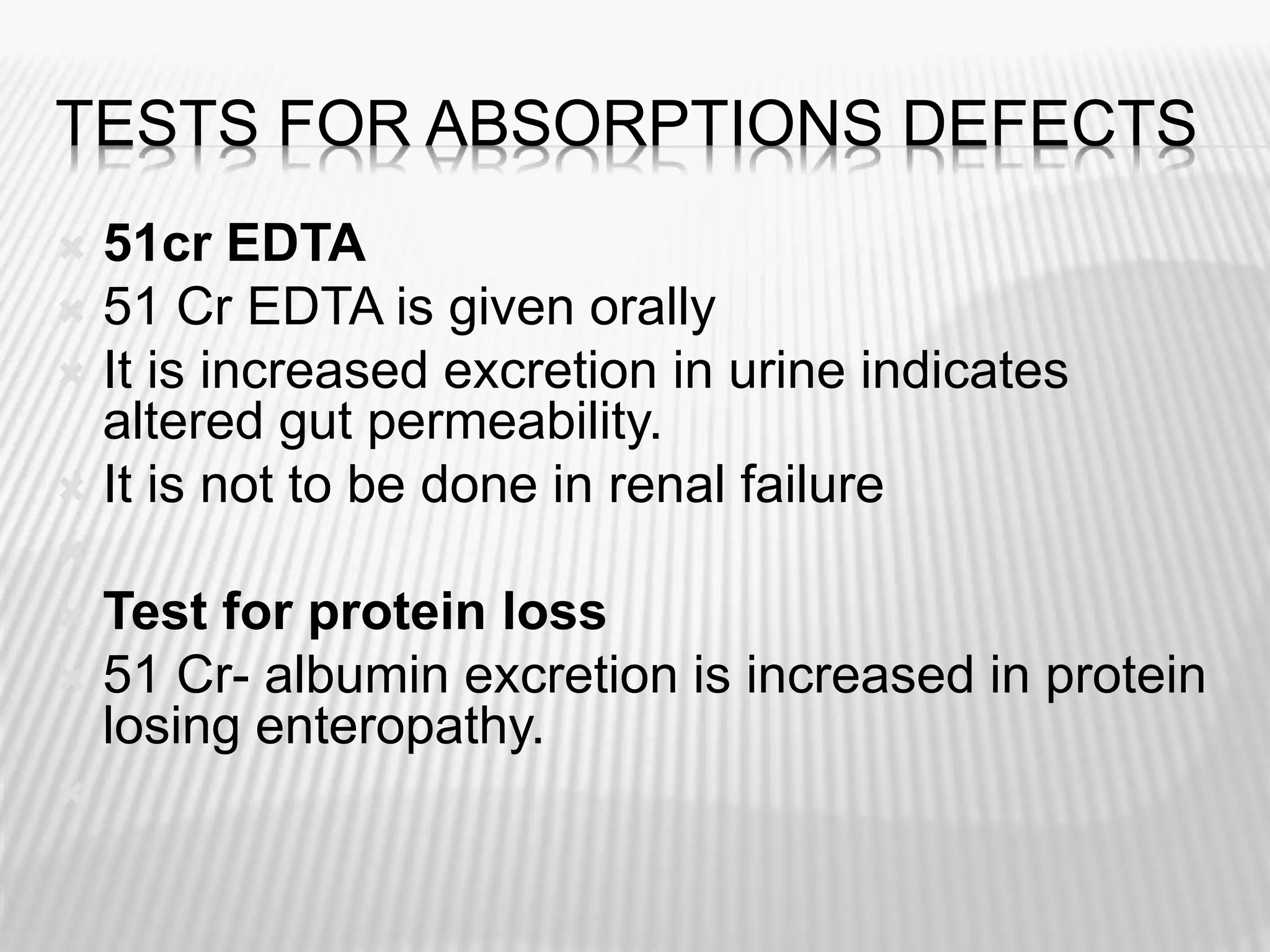 TESTS FOR ABSORPTIONS DEFECTS
 51cr EDTA
 51 Cr EDTA is given orally
 It is increased excretion in urine indicates
altered gut permeability.
 It is not to be done in renal failure

 Test for protein loss
 51 Cr- albumin excretion is increased in protein
losing enteropathy.

 