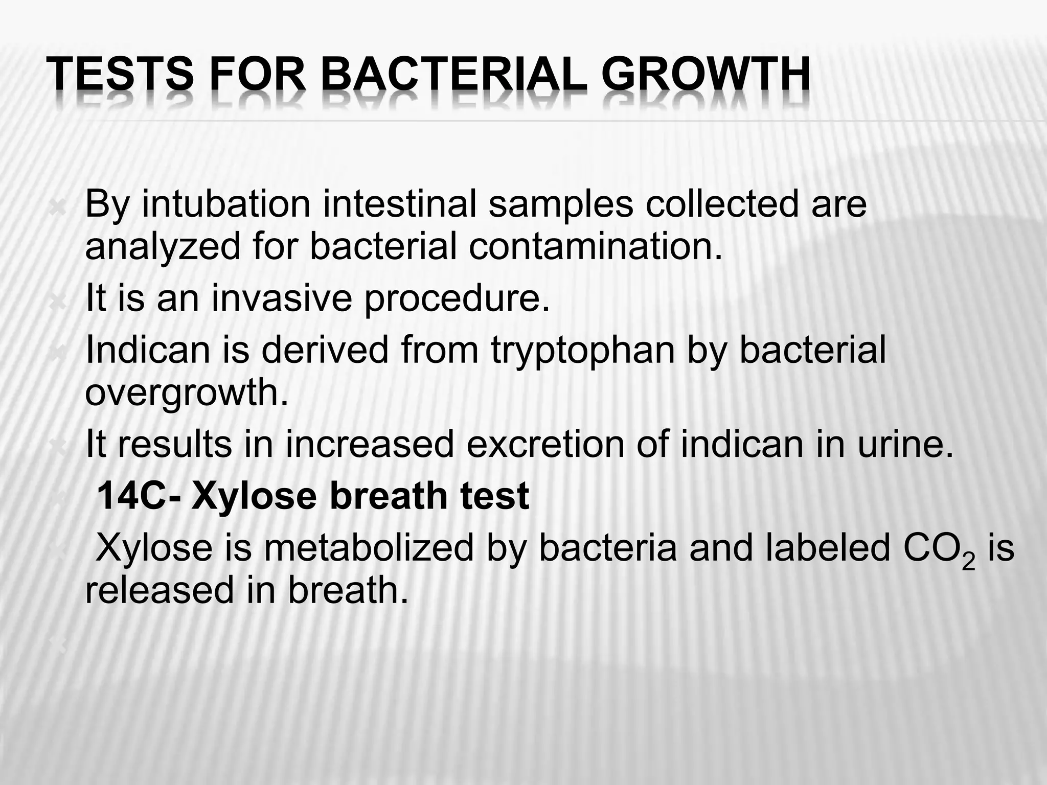 TESTS FOR BACTERIAL GROWTH
 By intubation intestinal samples collected are
analyzed for bacterial contamination.
 It is an invasive procedure.
 Indican is derived from tryptophan by bacterial
overgrowth.
 It results in increased excretion of indican in urine.
 14C- Xylose breath test
 Xylose is metabolized by bacteria and labeled CO2 is
released in breath.

 