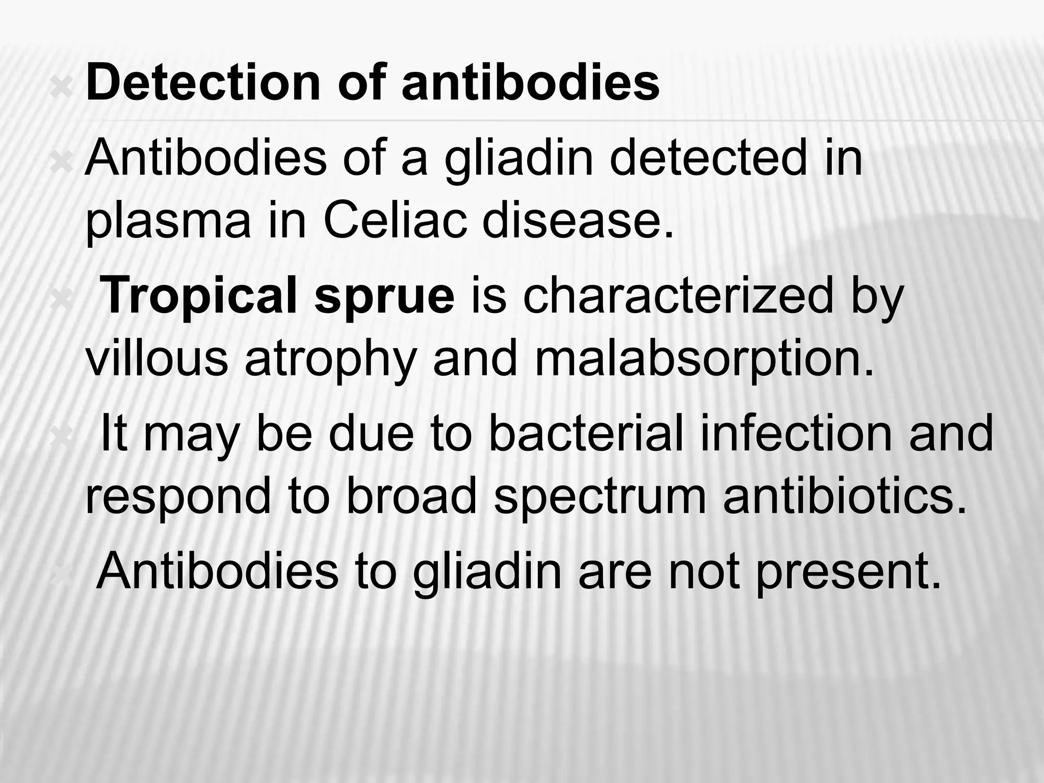  Detection of antibodies
 Antibodies of a gliadin detected in
plasma in Celiac disease.
 Tropical sprue is characterized by
villous atrophy and malabsorption.
 It may be due to bacterial infection and
respond to broad spectrum antibiotics.
 Antibodies to gliadin are not present.
 