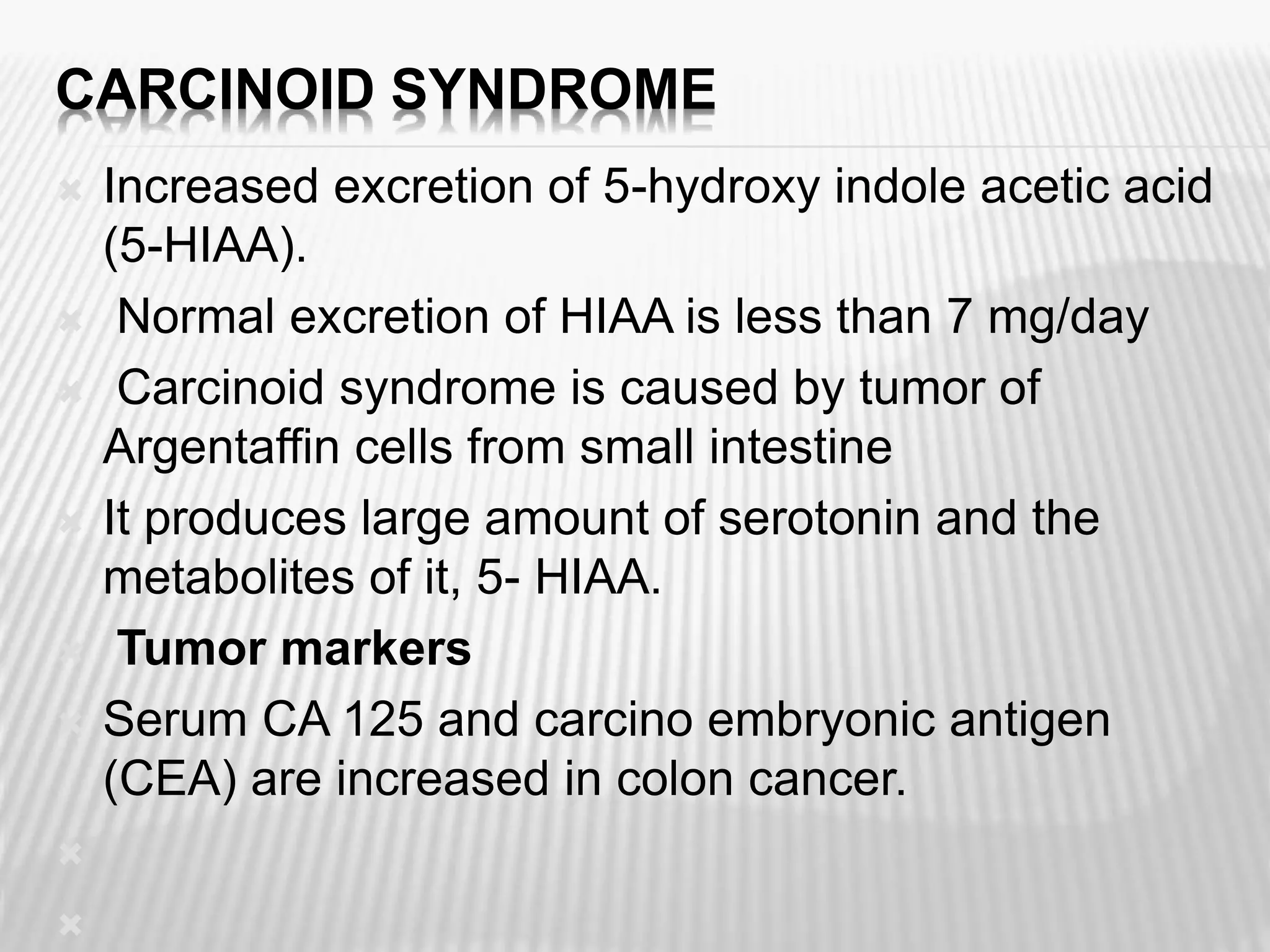 CARCINOID SYNDROME
 Increased excretion of 5-hydroxy indole acetic acid
(5-HIAA).
 Normal excretion of HIAA is less than 7 mg/day
 Carcinoid syndrome is caused by tumor of
Argentaffin cells from small intestine
 It produces large amount of serotonin and the
metabolites of it, 5- HIAA.
 Tumor markers
 Serum CA 125 and carcino embryonic antigen
(CEA) are increased in colon cancer.


 