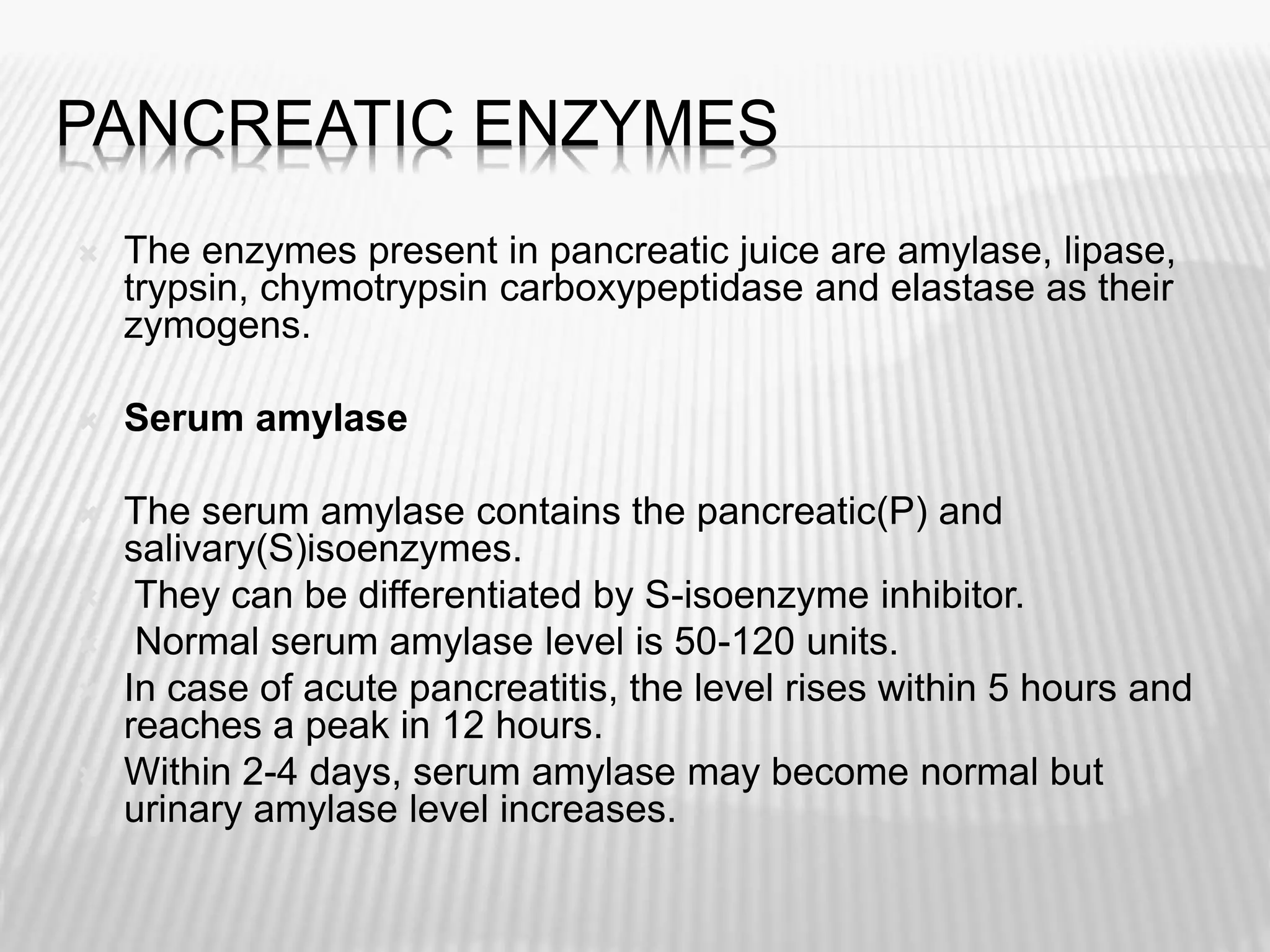 PANCREATIC ENZYMES
 The enzymes present in pancreatic juice are amylase, lipase,
trypsin, chymotrypsin carboxypeptidase and elastase as their
zymogens.
 Serum amylase
 The serum amylase contains the pancreatic(P) and
salivary(S)isoenzymes.
 They can be differentiated by S-isoenzyme inhibitor.
 Normal serum amylase level is 50-120 units.
 In case of acute pancreatitis, the level rises within 5 hours and
reaches a peak in 12 hours.
 Within 2-4 days, serum amylase may become normal but
urinary amylase level increases.
 