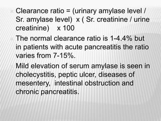 Clearance ratio = (urinary amylase level /
Sr. amylase level) x ( Sr. creatinine / urine
creatinine) x 100
 The normal clearance ratio is 1-4.4% but
in patients with acute pancreatitis the ratio
varies from 7-15%.
 Mild elevation of serum amylase is seen in
cholecystitis, peptic ulcer, diseases of
mesentery, intestinal obstruction and
chronic pancreatitis.
 