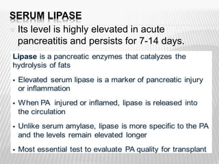 SERUM LIPASE
 Its level is highly elevated in acute
pancreatitis and persists for 7-14 days.

 