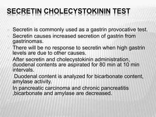 SECRETIN CHOLECYSTOKININ TEST
 Secretin is commonly used as a gastrin provocative test.
 Secretin causes increased secretion of gastrin from
gastrinomas.
 There will be no response to secretin when high gastrin
levels are due to other causes.
 After secretin and cholecystokinin administration,
duodenal contents are aspirated for 80 min at 10 min
intervals.
 Duodenal content is analyzed for bicarbonate content,
amylase activity.
 In pancreatic carcinoma and chronic pancreatitis
,bicarbonate and amylase are decreased.

 