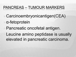 PANCREAS – TUMOUR MARKERS
Carcinoembryonicantigen(CEA)
α-fetoprotein
Pancreatic oncofetal antigen.
Leucine amino peptidase is usually
elevated in pancreatic carcinoma.
 