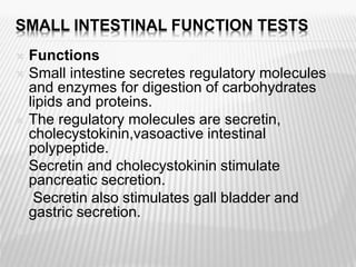 SMALL INTESTINAL FUNCTION TESTS
 Functions
 Small intestine secretes regulatory molecules
and enzymes for digestion of carbohydrates
lipids and proteins.
 The regulatory molecules are secretin,
cholecystokinin,vasoactive intestinal
polypeptide.
 Secretin and cholecystokinin stimulate
pancreatic secretion.
 Secretin also stimulates gall bladder and
gastric secretion.

 
