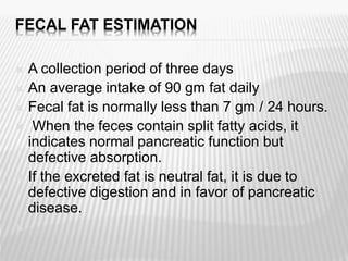 FECAL FAT ESTIMATION
 A collection period of three days
 An average intake of 90 gm fat daily
 Fecal fat is normally less than 7 gm / 24 hours.
 When the feces contain split fatty acids, it
indicates normal pancreatic function but
defective absorption.
 If the excreted fat is neutral fat, it is due to
defective digestion and in favor of pancreatic
disease.

 