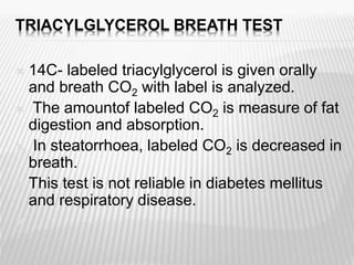 TRIACYLGLYCEROL BREATH TEST
 14C- labeled triacylglycerol is given orally
and breath CO2 with label is analyzed.
 The amountof labeled CO2 is measure of fat
digestion and absorption.
 In steatorrhoea, labeled CO2 is decreased in
breath.
 This test is not reliable in diabetes mellitus
and respiratory disease.

 