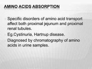 AMINO ACIDS ABSORPTION
 Specific disorders of amino acid transport
affect both proximal jejunum and proximal
renal tubules.
 Eg.Cystinuria, Hartnup disease.
 Diagnosed by chromatography of amino
acids in urine samples.
 