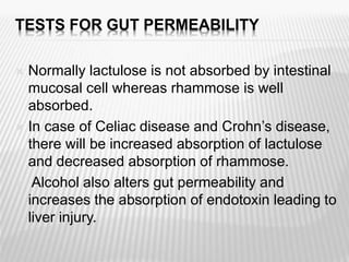 TESTS FOR GUT PERMEABILITY
 Normally lactulose is not absorbed by intestinal
mucosal cell whereas rhammose is well
absorbed.
 In case of Celiac disease and Crohn’s disease,
there will be increased absorption of lactulose
and decreased absorption of rhammose.
 Alcohol also alters gut permeability and
increases the absorption of endotoxin leading to
liver injury.
 