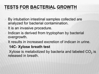 TESTS FOR BACTERIAL GROWTH
 By intubation intestinal samples collected are
analyzed for bacterial contamination.
 It is an invasive procedure.
 Indican is derived from tryptophan by bacterial
overgrowth.
 It results in increased excretion of indican in urine.
 14C- Xylose breath test
 Xylose is metabolized by bacteria and labeled CO2 is
released in breath.

 
