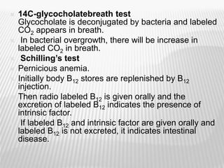  14C-glycocholatebreath test
Glycocholate is deconjugated by bacteria and labeled
CO2 appears in breath.
 In bacterial overgrowth, there will be increase in
labeled CO2 in breath.
 Schilling’s test
 Pernicious anemia.
 Initially body B12 stores are replenished by B12
injection.
 Then radio labeled B12 is given orally and the
excretion of labeled B12 indicates the presence of
intrinsic factor.
 If labeled B12 and intrinsic factor are given orally and
labeled B12 is not excreted, it indicates intestinal
disease.
 