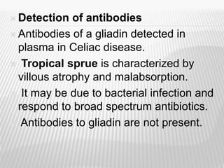  Detection of antibodies
 Antibodies of a gliadin detected in
plasma in Celiac disease.
 Tropical sprue is characterized by
villous atrophy and malabsorption.
 It may be due to bacterial infection and
respond to broad spectrum antibiotics.
 Antibodies to gliadin are not present.
 