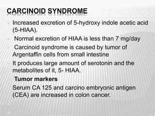CARCINOID SYNDROME
 Increased excretion of 5-hydroxy indole acetic acid
(5-HIAA).
 Normal excretion of HIAA is less than 7 mg/day
 Carcinoid syndrome is caused by tumor of
Argentaffin cells from small intestine
 It produces large amount of serotonin and the
metabolites of it, 5- HIAA.
 Tumor markers
 Serum CA 125 and carcino embryonic antigen
(CEA) are increased in colon cancer.


 