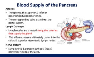 Blood Supply of the Pancreas
37
Arteries
• The splenic, the superior & inferior
pancreaticoduodenal arteries.
• The corresponding veins drain into the
portal system.
Lymph Drainage
• Lymph nodes are situated along the arteries
that supply the gland.
• The efferent vessels ultimately drain into the
celiac & superior mesenteric lymph nodes.
Nerve Supply
• Sympathetic & parasympathetic (vagal)
nerve fibers supply the area.
 