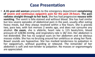 Case Presentation
• A 41-year-old woman presents to the emergency department complaining
of severe and continuous epigastric pain for the past 24-hours. The pain
radiates straight through to her back. She has had progressive nausea with
vomiting. The vomit is bile-stained and without blood. She has had similar
but less severe episodes of abdominal pain in the past, usually after eating
heavy meals, but they always resolved within a few hours. She is gravida
two, para two, with last menses 2 weeks ago, and does not consume any
alcohol. On exam, she is afebrile, heart rate is 115 beats/min, blood
pressure of 128/86 mmHg, and respiratory rate is 18/ min. Her abdomen is
not distended. She has no surgical scars on her abdomen and no obvious
masses visible. She has no bruising around her umbilicus or along her flank.
Bowel sounds are hypoactive. She has marked tenderness to palpation in
her epigastrium, without guarding or rebound. The remainder of her
abdomen is soft and non-tender to palpation. No masses or organomegaly
are appreciated.
 