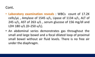 Cont.
• Laboratory examination reveals : WBCs count of 17.2K
cells/μL , Amylase of 1545 u/L, Lipase of 1134 u/L, ALT of
245 u/L, AST of 263 u/L , serum glucose of 156 mg/dl and
LDH 180 u/L (0–250 u/L).
• An abdominal series demonstrates gas throughout the
small and large bowel and a focal dilated loop of proximal
small bowel without air fluid levels. There is no free air
under the diaphragm.
 