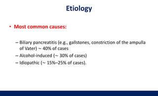 Etiology
• Most common causes:
– Biliary pancreatitis (e.g., gallstones, constriction of the ampulla
of Vater) ∼ 40% of cases
– Alcohol-induced (∼ 30% of cases)
– Idiopathic (∼ 15%–25% of cases).
 