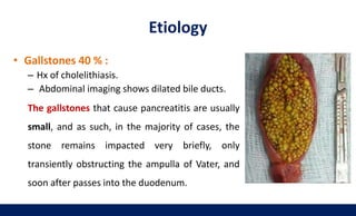 • Gallstones 40 % :
– Hx of cholelithiasis.
– Abdominal imaging shows dilated bile ducts.
The gallstones that cause pancreatitis are usually
small, and as such, in the majority of cases, the
stone remains impacted very briefly, only
transiently obstructing the ampulla of Vater, and
soon after passes into the duodenum.
Etiology
 