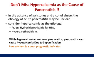 Don’t Miss Hypercalcemia as the Cause of
Pancreatitis !!
• In the absence of gallstones and alcohol abuse, the
etiology of acute pancreatitis may be unclear.
• consider hypercalcemia as the etiology:
– Pt. on Hydrochlorothiazide for HTN.
– Hyperparathyroidism.
While hypercalcemia can cause pancreatitis, pancreatitis can
cause hypocalcemia Due to Saponification
Low calcium is a poor prognostic indicator
 