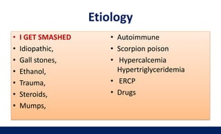 Etiology
• I GET SMASHED
• Idiopathic,
• Gall stones,
• Ethanol,
• Trauma,
• Steroids,
• Mumps,
• Autoimmune
• Scorpion poison
• Hypercalcemia
Hypertriglyceridemia
• ERCP
• Drugs
 