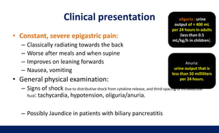 Clinical presentation
• Constant, severe epigastric pain:
– Classically radiating towards the back
– Worse after meals and when supine
– Improves on leaning forwards
– Nausea, vomiting
• General physical examination:
– Signs of shock Due to distributive shock from cytokine release, and third-spacing of intravascular
fluid: tachycardia, hypotension, oliguria/anuria.
– Possibly Jaundice in patients with biliary pancreatitis
oliguria : urine
output of < 400 mL
per 24 hours in adults
(less than 0.5
mL/kg/h in children).
Anuria:
urine output that is
less than 50 milliliters
per 24 hours.
 
