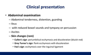 Clinical presentation
• Abdominal examination
– Abdominal tenderness, distention, guarding
– Ileus
– with reduced bowel sounds and tympany on percussion
– Ascites
– Skin changes (rare)
• Cullen's sign: periumbilical ecchymosis and discoloration (bluish-red)
• Grey Turner's sign: flank ecchymosis with discoloration
• Fox's sign: ecchymosis over the inguinal ligament
 