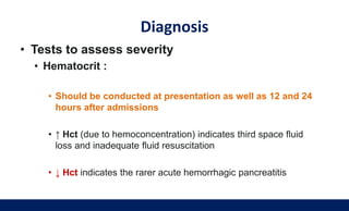 Diagnosis
• Tests to assess severity
• Hematocrit :
• Should be conducted at presentation as well as 12 and 24
hours after admissions
• ↑ Hct (due to hemoconcentration) indicates third space fluid
loss and inadequate fluid resuscitation
• ↓ Hct indicates the rarer acute hemorrhagic pancreatitis
 