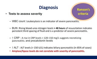 Diagnosis
• Tests to assess severity
– WBC count :Leukocytosis is an indicator of severe pancreatitis.
– BUN :Rising blood urea nitrogen levels > 48 hours of resuscitation indicates
persistent third spacing of fluid and is a predictor of severe pancreatitis.
– ↑ CRP : A rise in CRP levels > 120–150 mg/L suggests necrotizing
pancreatitis. and procalcitonin levels
• ↑ ALT : ALT levels (> 150 U/L) indicates biliary pancreatitis (in 85% of cases)
• Amylase/lipase levels do not correlate with severity of pancreatitis.
Ranson’s
criteria
 