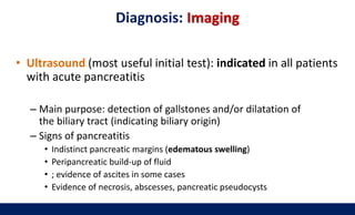 Diagnosis: Imaging
• Ultrasound (most useful initial test): indicated in all patients
with acute pancreatitis
– Main purpose: detection of gallstones and/or dilatation of
the biliary tract (indicating biliary origin)
– Signs of pancreatitis
• Indistinct pancreatic margins (edematous swelling)
• Peripancreatic build-up of fluid
• ; evidence of ascites in some cases
• Evidence of necrosis, abscesses, pancreatic pseudocysts
 
