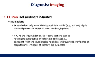 Diagnosis: Imaging
• CT scan: not routinely indicated
– Indications
• At admission: only when the diagnosis is in doubt (e.g., not very highly
elevated pancreatic enzymes, non-specific symptoms)
• > 72 hours of symptom onset: if complications such as
necrotizing pancreatitis or pancreatic abscess (e.g.,
persistent fever and leukocytosis, no clinical improvement or evidence of
organ failure > 72 hours of therapy) are suspected
 
