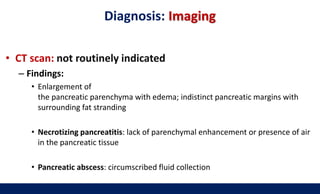Diagnosis: Imaging
• CT scan: not routinely indicated
– Findings:
• Enlargement of
the pancreatic parenchyma with edema; indistinct pancreatic margins with
surrounding fat stranding
• Necrotizing pancreatitis: lack of parenchymal enhancement or presence of air
in the pancreatic tissue
• Pancreatic abscess: circumscribed fluid collection
 