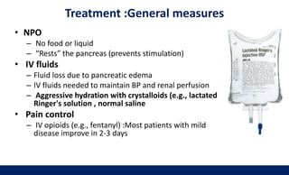 Treatment :General measures
• NPO
– No food or liquid
– “Rests” the pancreas (prevents stimulation)
• IV fluids
– Fluid loss due to pancreatic edema
– IV fluids needed to maintain BP and renal perfusion
– Aggressive hydration with crystalloids (e.g., lactated
Ringer's solution , normal saline
• Pain control
– IV opioids (e.g., fentanyl) :Most patients with mild
disease improve in 2-3 days
 