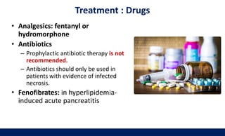 Treatment : Drugs
• Analgesics: fentanyl or
hydromorphone
• Antibiotics
– Prophylactic antibiotic therapy is not
recommended.
– Antibiotics should only be used in
patients with evidence of infected
necrosis.
• Fenofibrates: in hyperlipidemia-
induced acute pancreatitis
 