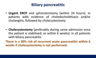 Biliary pancreatitis
• Urgent ERCP and sphincterotomy (within 24 hours): in
patients with evidence of choledocholithiasis and/or
cholangitis; followed by cholecystectomy
• Cholecystectomy (preferably during same admission once
the patient is stabilized; or within 6 weeks): in all patients
with biliary pancreatitis
There is a 30% risk of recurrent acute pancreatitis within 6
weeks if cholecystectomy is not performed.
 