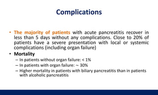 • The majority of patients with acute pancreatitis recover in
less than 5 days without any complications. Close to 20% of
patients have a severe presentation with local or systemic
complications (including organ failure)
• Mortality
– In patients without organ failure: < 1%
– In patients with organ failure: ∼ 30%
– Higher mortality in patients with biliary pancreatitis than in patients
with alcoholic pancreatitis
Complications
 