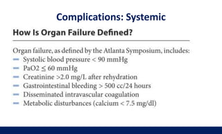 Present early : MOF
• SIRS, sepsis, DIC
• Pneumonia, respiratory failure, ARDS
• Shock
• Prerenal failure due to volume depletion
• Hypocalcemia
• Pleural effusion, pancreatic ascites
• Paralytic ileus
Complications: Systemic
 