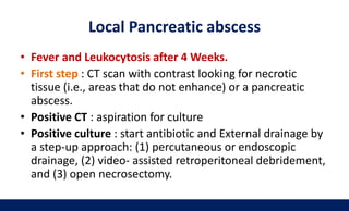Local Pancreatic abscess
• Fever and Leukocytosis after 4 Weeks.
• First step : CT scan with contrast looking for necrotic
tissue (i.e., areas that do not enhance) or a pancreatic
abscess.
• Positive CT : aspiration for culture
• Positive culture : start antibiotic and External drainage by
a step-up approach: (1) percutaneous or endoscopic
drainage, (2) video- assisted retroperitoneal debridement,
and (3) open necrosectomy.
 