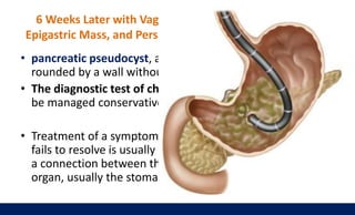 6 Weeks Later with Vague Abdominal Pain, a Palpable
Epigastric Mass, and Persistently Elevated Serum Amylase
• pancreatic pseudocyst, a collection of pancreatic fluid sur-
rounded by a wall without epithelium
• The diagnostic test of choice is a CT scan, and most can
be managed conservatively.
• Treatment of a symptomatic, noninfected pseudocyst that
fails to resolve is usually via internal drainage, by creating
a connection between the cyst and the adjacent intestinal
organ, usually the stomach (endoscopic cystogastrostomy)
 