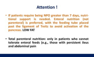 Attention !
• If patients require being NPO greater than 7 days, nutri-
tional support is needed. Enteral nutrition (not
parenteral) is preferred, with the feeding tube placed
past the ligament of Treitz to avoid activation of the
pancreas. LOW FAT
• Total parenteral nutrition: only in patients who cannot
tolerate enteral feeds (e.g., those with persistent ileus
and abdominal pain
 