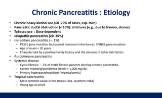 Chronic Pancreatitis : Etiology
• Chronic heavy alcohol use (60–70% of cases, esp. men)
• Pancreatic ductal obstruction (< 10%): strictures (e.g., due to trauma, stones)
• Tobacco use : Dose dependent
• Idiopathic pancreatitis (20–30%)
• Hereditary pancreatitis (∼ 1%)
– PRSS1 gene mutation (autosomal dominant inheritance), SPINK1 gene mutation
– Age of onset < 20 years
– Characterized by a positive family history and the absence of other risk factors
• Autoimmune pancreatitis
• Systemic disease
– Cystic fibrosis: ∼ 2% of cystic fibrosis patients develop chronic pancreatitis.
– Severe hypertriglyceridemia (levels > 1,000 mg/dL)
– Primary hyperparathyroidism (hypercalcemia)
• Tropical pancreatitis
– Most common cause in the tropics (esp. southern India)
– Young age at onset
 