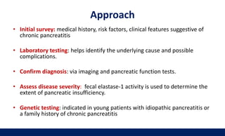 Approach
• Initial survey: medical history, risk factors, clinical features suggestive of
chronic pancreatitis
• Laboratory testing: helps identify the underlying cause and possible
complications.
• Confirm diagnosis: via imaging and pancreatic function tests.
• Assess disease severity: fecal elastase-1 activity is used to determine the
extent of pancreatic insufficiency.
• Genetic testing: indicated in young patients with idiopathic pancreatitis or
a family history of chronic pancreatitis
 