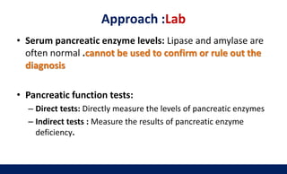 Approach :Lab
• Serum pancreatic enzyme levels: Lipase and amylase are
often normal .cannot be used to confirm or rule out the
diagnosis
• Pancreatic function tests:
– Direct tests: Directly measure the levels of pancreatic enzymes
– Indirect tests : Measure the results of pancreatic enzyme
deficiency.
 
