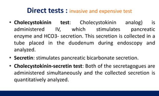 Direct tests : invasive and expensive test
• Cholecystokinin test: Cholecystokinin analog) is
administered IV, which stimulates pancreatic
enzyme and HCO3- secretion. This secretion is collected in a
tube placed in the duodenum during endoscopy and
analyzed.
• Secretin: stimulates pancreatic bicarbonate secretion.
• Cholecystokinin-secretin test: Both of the secretagogues are
administered simultaneously and the collected secretion is
quantitatively analyzed.
 