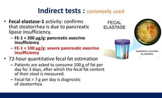 Indirect tests : commonly used
• Fecal elastase-1 activity: confirms
that steatorrhea is due to pancreatic
lipase insufficiency.
– FE-1 < 200 μg/g: pancreatic exocrine
insufficiency
– FE-1 < 100 μg/g: severe pancreatic exocrine
insufficiency
• 72-hour quantitative fecal fat estimation
– Patients are asked to consume 100 g of fat per
day for 3 days, after which the fecal fat content
of their stool is measured.
– Fecal fat > 7 g per day is diagnostic
of steatorrhea.
 