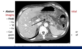 Imaging
• Abdominal CT (plain and contrast-enhanced CT): best initial
imaging modality to screen for CP
– Findings
• Pancreatic ductal dilations and calcifications on plain CT
• “Chain of lakes” appearance of the main pancreatic duct
• Pancreatic atrophy
– Can rule out pancreatic carcinoma or
gastrointestinal malignancy as a possible cause of
epigastric pain and weight loss
 