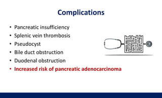 Complications
• Pancreatic insufficiency
• Splenic vein thrombosis
• Pseudocyst
• Bile duct obstruction
• Duodenal obstruction
• Increased risk of pancreatic adenocarcinoma
 
